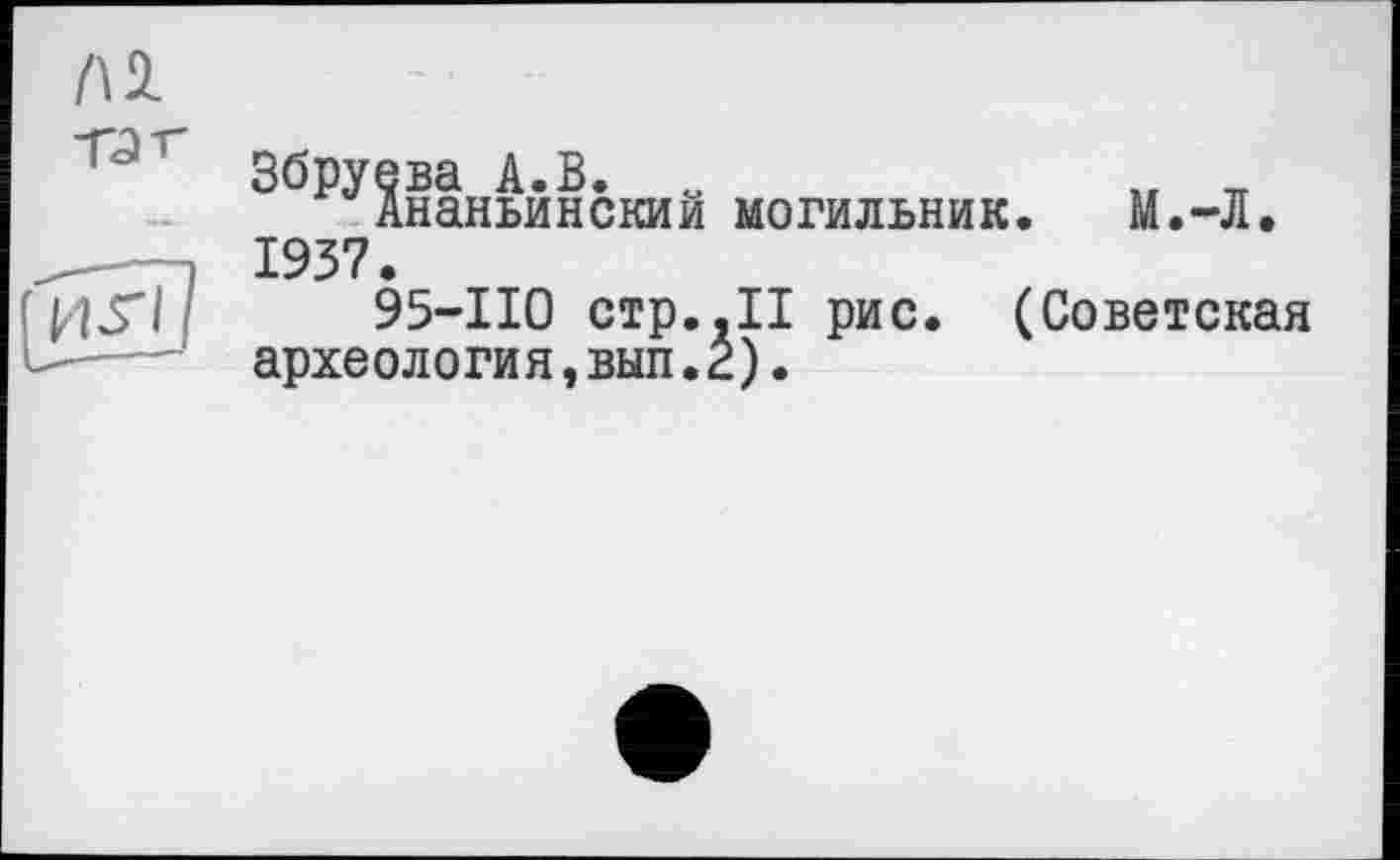 ﻿Al
Tût- (иИ/	Збруева А.В. „	„ _ Ананьинскии могильник. М.-Л. 1937. 95-110 стр.,ІІ рис. (Советская археология,вып.г).